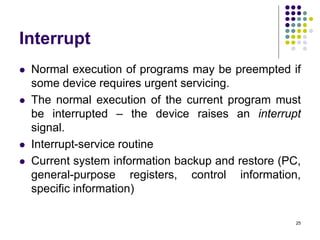 Interrupt
 Normal execution of programs may be preempted if
some device requires urgent servicing.
 The normal execution of the current program must
be interrupted – the device raises an interrupt
signal.
 Interrupt-service routine
 Current system information backup and restore (PC,
general-purpose registers, control information,
specific information)
25
 