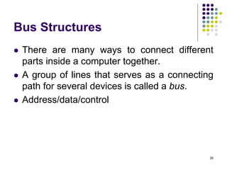 Bus Structures
 There are many ways to connect different
parts inside a computer together.
 A group of lines that serves as a connecting
path for several devices is called a bus.
 Address/data/control
26
 