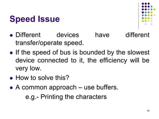 Speed Issue
 Different devices have different
transfer/operate speed.
 If the speed of bus is bounded by the slowest
device connected to it, the efficiency will be
very low.
 How to solve this?
 A common approach – use buffers.
e.g.- Printing the characters
28
 