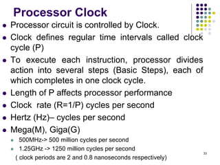 Processor Clock
 Processor circuit is controlled by Clock.
 Clock defines regular time intervals called clock
cycle (P)
 To execute each instruction, processor divides
action into several steps (Basic Steps), each of
which completes in one clock cycle.
 Length of P affects processor performance
 Clock rate (R=1/P) cycles per second
 Hertz (Hz)– cycles per second
 Mega(M), Giga(G)
 500MHz-> 500 million cycles per second
 1.25GHz -> 1250 million cycles per second
( clock periods are 2 and 0.8 nanoseconds respectively)
33
 