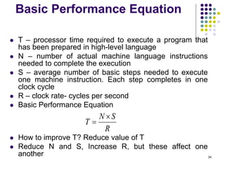 Basic Performance Equation
 T – processor time required to execute a program that
has been prepared in high-level language
 N – number of actual machine language instructions
needed to complete the execution
 S – average number of basic steps needed to execute
one machine instruction. Each step completes in one
clock cycle
 R – clock rate- cycles per second
 Basic Performance Equation
 How to improve T? Reduce value of T
 Reduce N and S, Increase R, but these affect one
another 34
R
S
N
T


 