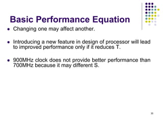 Basic Performance Equation
 Changing one may affect another.
 Introducing a new feature in design of processor will lead
to improved performance only if it reduces T.
 900MHz clock does not provide better performance than
700MHz because it may different S.
35
 