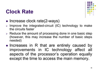 Clock Rate
 Increase clock rate(2-ways)
 Improve the integrated-circuit (IC) technology to make
the circuits faster
 Reduce the amount of processing done in one basic step
(however, this may increase the number of basic steps
needed)
 Increases in R that are entirely caused by
improvements in IC technology affect all
aspects of the processor’s operation equally
except the time to access the main memory.
36
 