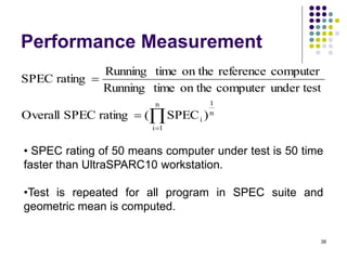 Performance Measurement
38




n
1
i
n
1
i )
SPEC
(
rating
SPEC
Overall
under test
computer
on the
time
Running
computer
reference
on the
time
Running
rating
SPEC
• SPEC rating of 50 means computer under test is 50 time
faster than UltraSPARC10 workstation.
•Test is repeated for all program in SPEC suite and
geometric mean is computed.
 