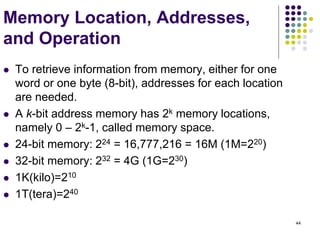 44
Memory Location, Addresses,
and Operation
 To retrieve information from memory, either for one
word or one byte (8-bit), addresses for each location
are needed.
 A k-bit address memory has 2k memory locations,
namely 0 – 2k-1, called memory space.
 24-bit memory: 224 = 16,777,216 = 16M (1M=220)
 32-bit memory: 232 = 4G (1G=230)
 1K(kilo)=210
 1T(tera)=240
 