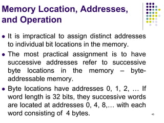 45
Memory Location, Addresses,
and Operation
 It is impractical to assign distinct addresses
to individual bit locations in the memory.
 The most practical assignment is to have
successive addresses refer to successive
byte locations in the memory – byte-
addressable memory.
 Byte locations have addresses 0, 1, 2, … If
word length is 32 bits, they successive words
are located at addresses 0, 4, 8,… with each
word consisting of 4 bytes.
 