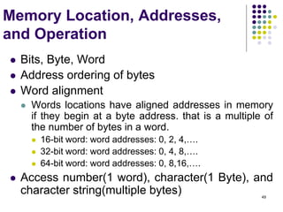49
Memory Location, Addresses,
and Operation
 Bits, Byte, Word
 Address ordering of bytes
 Word alignment
 Words locations have aligned addresses in memory
if they begin at a byte address. that is a multiple of
the number of bytes in a word.
 16-bit word: word addresses: 0, 2, 4,….
 32-bit word: word addresses: 0, 4, 8,….
 64-bit word: word addresses: 0, 8,16,….
 Access number(1 word), character(1 Byte), and
character string(multiple bytes)
 