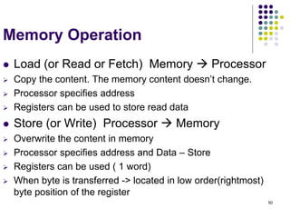 50
Memory Operation
 Load (or Read or Fetch) Memory  Processor
 Copy the content. The memory content doesn’t change.
 Processor specifies address
 Registers can be used to store read data
 Store (or Write) Processor  Memory
 Overwrite the content in memory
 Processor specifies address and Data – Store
 Registers can be used ( 1 word)
 When byte is transferred -> located in low order(rightmost)
byte position of the register
 