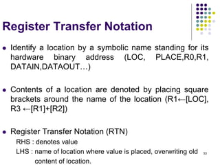 53
Register Transfer Notation
 Identify a location by a symbolic name standing for its
hardware binary address (LOC, PLACE,R0,R1,
DATAIN,DATAOUT…)
 Contents of a location are denoted by placing square
brackets around the name of the location (R1←[LOC],
R3 ←[R1]+[R2])
 Register Transfer Notation (RTN)
RHS : denotes value
LHS : name of location where value is placed, overwriting old
content of location.
 