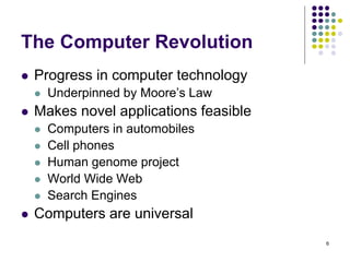 The Computer Revolution
 Progress in computer technology
 Underpinned by Moore’s Law
 Makes novel applications feasible
 Computers in automobiles
 Cell phones
 Human genome project
 World Wide Web
 Search Engines
 Computers are universal
6
 
