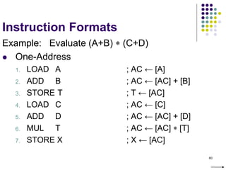 60
Instruction Formats
Example: Evaluate (A+B)  (C+D)
 One-Address
1. LOAD A ; AC ← [A]
2. ADD B ; AC ← [AC] + [B]
3. STORE T ; T ← [AC]
4. LOAD C ; AC ← [C]
5. ADD D ; AC ← [AC] + [D]
6. MUL T ; AC ← [AC]  [T]
7. STORE X ; X ← [AC]
 
