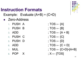 61
Instruction Formats
Example: Evaluate (A+B)  (C+D)
 Zero-Address
1. PUSH A ; TOS ← [A]
2. PUSH B ; TOS ← [B]
3. ADD ; TOS ← [A + B]
4. PUSH C ; TOS ← [C]
5. PUSH D ; TOS ← [D]
6. ADD ; TOS ← [C + D]
7. MUL ; TOS ← [C+D][A+B]
8. POP X ; X ← [TOS]
 