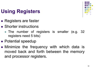 62
Using Registers
 Registers are faster
 Shorter instructions
 The number of registers is smaller (e.g. 32
registers need 5 bits)
 Potential speedup
 Minimize the frequency with which data is
moved back and forth between the memory
and processor registers.
 