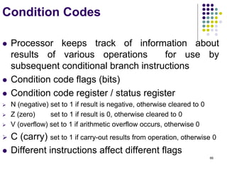 66
Condition Codes
 Processor keeps track of information about
results of various operations for use by
subsequent conditional branch instructions
 Condition code flags (bits)
 Condition code register / status register
 N (negative) set to 1 if result is negative, otherwise cleared to 0
 Z (zero) set to 1 if result is 0, otherwise cleared to 0
 V (overflow) set to 1 if arithmetic overflow occurs, otherwise 0
 C (carry) set to 1 if carry-out results from operation, otherwise 0
 Different instructions affect different flags
 