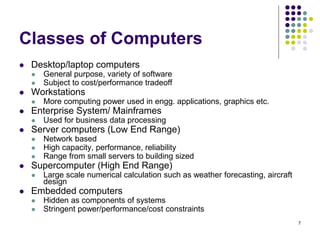 Classes of Computers
 Desktop/laptop computers
 General purpose, variety of software
 Subject to cost/performance tradeoff
 Workstations
 More computing power used in engg. applications, graphics etc.
 Enterprise System/ Mainframes
 Used for business data processing
 Server computers (Low End Range)
 Network based
 High capacity, performance, reliability
 Range from small servers to building sized
 Supercomputer (High End Range)
 Large scale numerical calculation such as weather forecasting, aircraft
design
 Embedded computers
 Hidden as components of systems
 Stringent power/performance/cost constraints
7
 