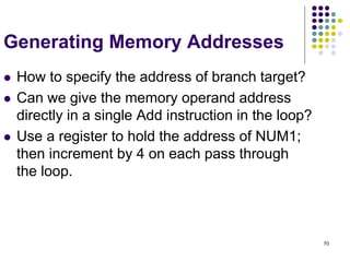 70
Generating Memory Addresses
 How to specify the address of branch target?
 Can we give the memory operand address
directly in a single Add instruction in the loop?
 Use a register to hold the address of NUM1;
then increment by 4 on each pass through
the loop.
 
