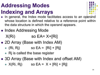 84
Addressing Modes
Indexing and Arrays
 In general, the Index mode facilitates access to an operand
whose location is defined relative to a reference point within
the data structure in which the operand appears.
 Index Addressing Mode
X(Ri) so EA= X+[Ri]
 2D Array (Base with Index AM)
 (Ri, Rj) so EA = [Ri] + [Rj]
 Rj is called the base register
 3D Array (Base with Index and offset AM)
 X(Ri, Rj) so EA = X + [Ri] + [Rj]
 