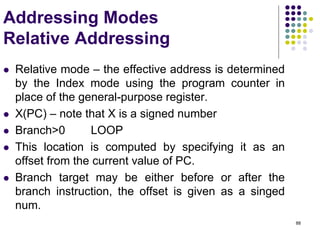 88
Addressing Modes
Relative Addressing
 Relative mode – the effective address is determined
by the Index mode using the program counter in
place of the general-purpose register.
 X(PC) – note that X is a signed number
 Branch>0 LOOP
 This location is computed by specifying it as an
offset from the current value of PC.
 Branch target may be either before or after the
branch instruction, the offset is given as a singed
num.
 