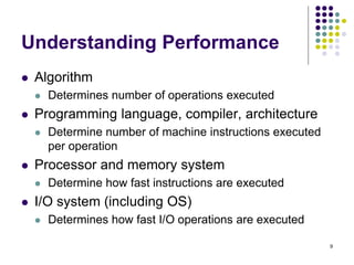 Understanding Performance
 Algorithm
 Determines number of operations executed
 Programming language, compiler, architecture
 Determine number of machine instructions executed
per operation
 Processor and memory system
 Determine how fast instructions are executed
 I/O system (including OS)
 Determines how fast I/O operations are executed
9
 