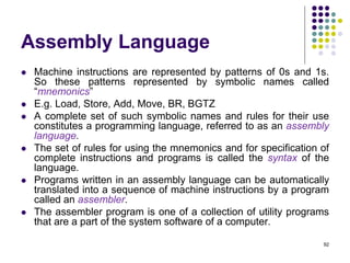 Assembly Language
 Machine instructions are represented by patterns of 0s and 1s.
So these patterns represented by symbolic names called
“mnemonics”
 E.g. Load, Store, Add, Move, BR, BGTZ
 A complete set of such symbolic names and rules for their use
constitutes a programming language, referred to as an assembly
language.
 The set of rules for using the mnemonics and for specification of
complete instructions and programs is called the syntax of the
language.
 Programs written in an assembly language can be automatically
translated into a sequence of machine instructions by a program
called an assembler.
 The assembler program is one of a collection of utility programs
that are a part of the system software of a computer.
92
 