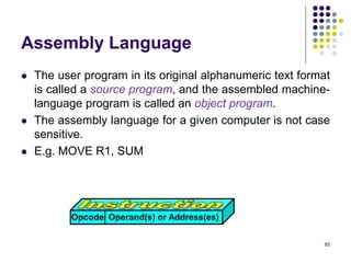 Assembly Language
 The user program in its original alphanumeric text format
is called a source program, and the assembled machine-
language program is called an object program.
 The assembly language for a given computer is not case
sensitive.
 E.g. MOVE R1, SUM
93
Opcode Operand(s) or Address(es)
 