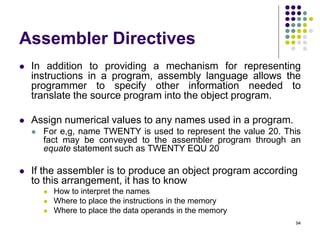 Assembler Directives
 In addition to providing a mechanism for representing
instructions in a program, assembly language allows the
programmer to specify other information needed to
translate the source program into the object program.
 Assign numerical values to any names used in a program.
 For e,g, name TWENTY is used to represent the value 20. This
fact may be conveyed to the assembler program through an
equate statement such as TWENTY EQU 20
 If the assembler is to produce an object program according
to this arrangement, it has to know
 How to interpret the names
 Where to place the instructions in the memory
 Where to place the data operands in the memory
94
 