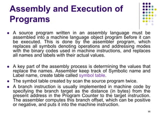 Assembly and Execution of
Programs
 A source program written in an assembly language must be
assembled into a machine language object program before it can
be executed. This is done by the assembler program, which
replaces all symbols denoting operations and addressing modes
with the binary codes used in machine instructions, and replaces
all names and labels with their actual values.
 A key part of the assembly process is determining the values that
replace the names. Assembler keep track of Symbolic name and
Label name, create table called symbol table.
 The symbol table created by scan the source program twice.
 A branch instruction is usually implemented in machine code by
specifying the branch target as the distance (in bytes) from the
present address in the Program Counter to the target instruction.
The assembler computes this branch offset, which can be positive
or negative, and puts it into the machine instruction.
96
 