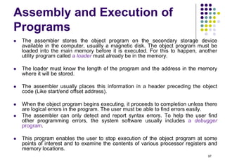Assembly and Execution of
Programs
 The assembler stores the object program on the secondary storage device
available in the computer, usually a magnetic disk. The object program must be
loaded into the main memory before it is executed. For this to happen, another
utility program called a loader must already be in the memory.
 The loader must know the length of the program and the address in the memory
where it will be stored.
 The assembler usually places this information in a header preceding the object
code (Like start/end offset address).
 When the object program begins executing, it proceeds to completion unless there
are logical errors in the program. The user must be able to find errors easily.
 The assembler can only detect and report syntax errors. To help the user find
other programming errors, the system software usually includes a debugger
program.
 This program enables the user to stop execution of the object program at some
points of interest and to examine the contents of various processor registers and
memory locations.
97
 
