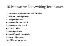 10 Persuasive Copywriting Techniques
1. Show the reader what’s in it for him
2. Write to a real person
3. Tell good stories
4. Provide factual proof
5. Provide social proof
6. Explain why
7. Use repetition
8. Identify with the reader
9. Raise objections
10. Offer a guarantee
 