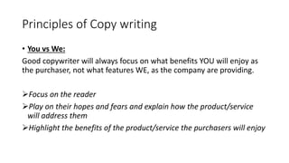 Principles of Copy writing
• You vs We:
Good copywriter will always focus on what benefits YOU will enjoy as
the purchaser, not what features WE, as the company are providing.
Focus on the reader
Play on their hopes and fears and explain how the product/service
will address them
Highlight the benefits of the product/service the purchasers will enjoy
 
