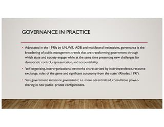 GOVERNANCE IN PRACTICE
• Advocated in the 1990s by UN,WB, ADB and multilateral institutions, governance is the
broadening of public management trends that are transforming government through
which state and society engage while at the same time presenting new challenges for
democratic control, representation, and accountability.
• ‘self-organizing, interorganizational networks characterized by interdependence, resource
exchange, rules of the game and significant autonomy from the state’ (Rhodes, 1997).
• ‘less government and more governance,’ i.e. more decentralized, consultative power-
sharing in new public–private configurations.
 