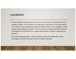 LEADERSHIP
• The main objective of leadership theories is to make provision of knowledge in terms of
qualities of leaders.The first theory is the trait theory (“great man”).The second theory
is the behavior theory (leadership is learned).The third theory is the contingency model
(combo of personality and context) .The fourth theory is transactional theory (rewards
and punishment).The fifth theory is transformational theory (change in individuals and
systems).
• The transformational leader is reform-oriented, whereas the transformative leader
interrogates and seeks to disrupt that which is taken for granted.
 