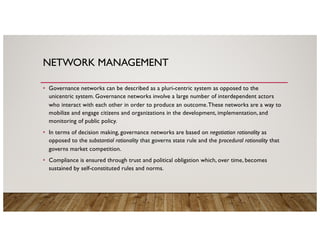 NETWORK MANAGEMENT
• Governance networks can be described as a pluri-centric system as opposed to the
unicentric system. Governance networks involve a large number of interdependent actors
who interact with each other in order to produce an outcome.These networks are a way to
mobilize and engage citizens and organizations in the development, implementation, and
monitoring of public policy.
• In terms of decision making, governance networks are based on negotiation rationality as
opposed to the substantial rationality that governs state rule and the procedural rationality that
governs market competition.
• Compliance is ensured through trust and political obligation which, over time, becomes
sustained by self-constituted rules and norms.
 