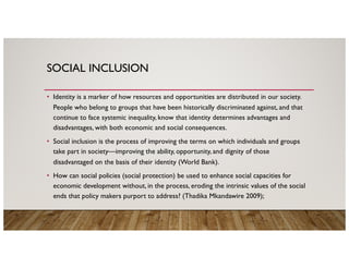 SOCIAL INCLUSION
• Identity is a marker of how resources and opportunities are distributed in our society.
People who belong to groups that have been historically discriminated against, and that
continue to face systemic inequality, know that identity determines advantages and
disadvantages, with both economic and social consequences.
• Social inclusion is the process of improving the terms on which individuals and groups
take part in society—improving the ability, opportunity, and dignity of those
disadvantaged on the basis of their identity (World Bank).
• How can social policies (social protection) be used to enhance social capacities for
economic development without, in the process, eroding the intrinsic values of the social
ends that policy makers purport to address? (Thadika Mkandawire 2009);
 