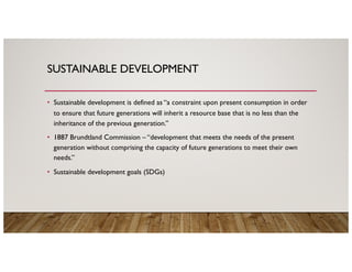SUSTAINABLE DEVELOPMENT
• Sustainable development is defined as “a constraint upon present consumption in order
to ensure that future generations will inherit a resource base that is no less than the
inheritance of the previous generation.”
• 1887 Brundtland Commission – “development that meets the needs of the present
generation without comprising the capacity of future generations to meet their own
needs.”
• Sustainable development goals (SDGs)
 