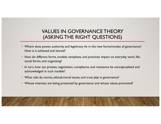 VALUES IN GOVERNANCETHEORY
(ASKING THE RIGHT QUESTIONS)
• Where does power, authority, and legitimacy lie in the new forms/modes of governance?
How is it achieved and shared?
• How do different forms, models, templates, and practices impact on everyday work, life,
social forms, and organizing?
• In turn, how can protest, negotiation, compliance, and resistance be conceptualized and
acknowledged in such models?
• What role do norms, ethical-moral issues, and trust play in governance?
• Whose interests are being protected by governance and whose values promoted?
 