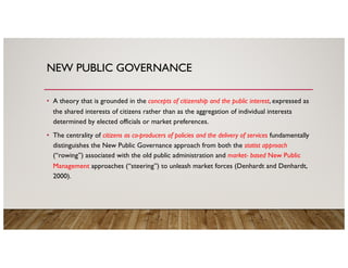 NEW PUBLIC GOVERNANCE
• A theory that is grounded in the concepts of citizenship and the public interest, expressed as
the shared interests of citizens rather than as the aggregation of individual interests
determined by elected officials or market preferences.
• The centrality of citizens as co-producers of policies and the delivery of services fundamentally
distinguishes the New Public Governance approach from both the statist approach
(“rowing”) associated with the old public administration and market- based New Public
Management approaches (“steering”) to unleash market forces (Denhardt and Denhardt,
2000).
 