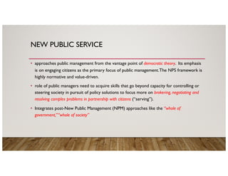 NEW PUBLIC SERVICE
• approaches public management from the vantage point of democratic theory. Its emphasis
is on engaging citizens as the primary focus of public management.The NPS framework is
highly normative and value-driven.
• role of public managers need to acquire skills that go beyond capacity for controlling or
steering society in pursuit of policy solutions to focus more on brokering, negotiating and
resolving complex problems in partnership with citizens (“serving”).
• Integrates post-New Public Management (NPM) approaches like the “whole of
government,”“whole of society”
 