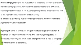 Personality psychology is the study of human personality and how it varies among
individuals and populations. Personality has been studied for over 2000 years,
beginning with Hippocrates in 370 BCE and spanning through modern theories such
as the psychodynamic perspective and trait theory.
Its a branch of psychology studies how the personality is developed within the
psyche and influenced by society.
Psychologists strive to understand how personality develops as well as how it
influences the way we think and behave. This area of psychology seeks to
understand personality and how it varies among individuals as well as how people
are similar in terms of personality.
 