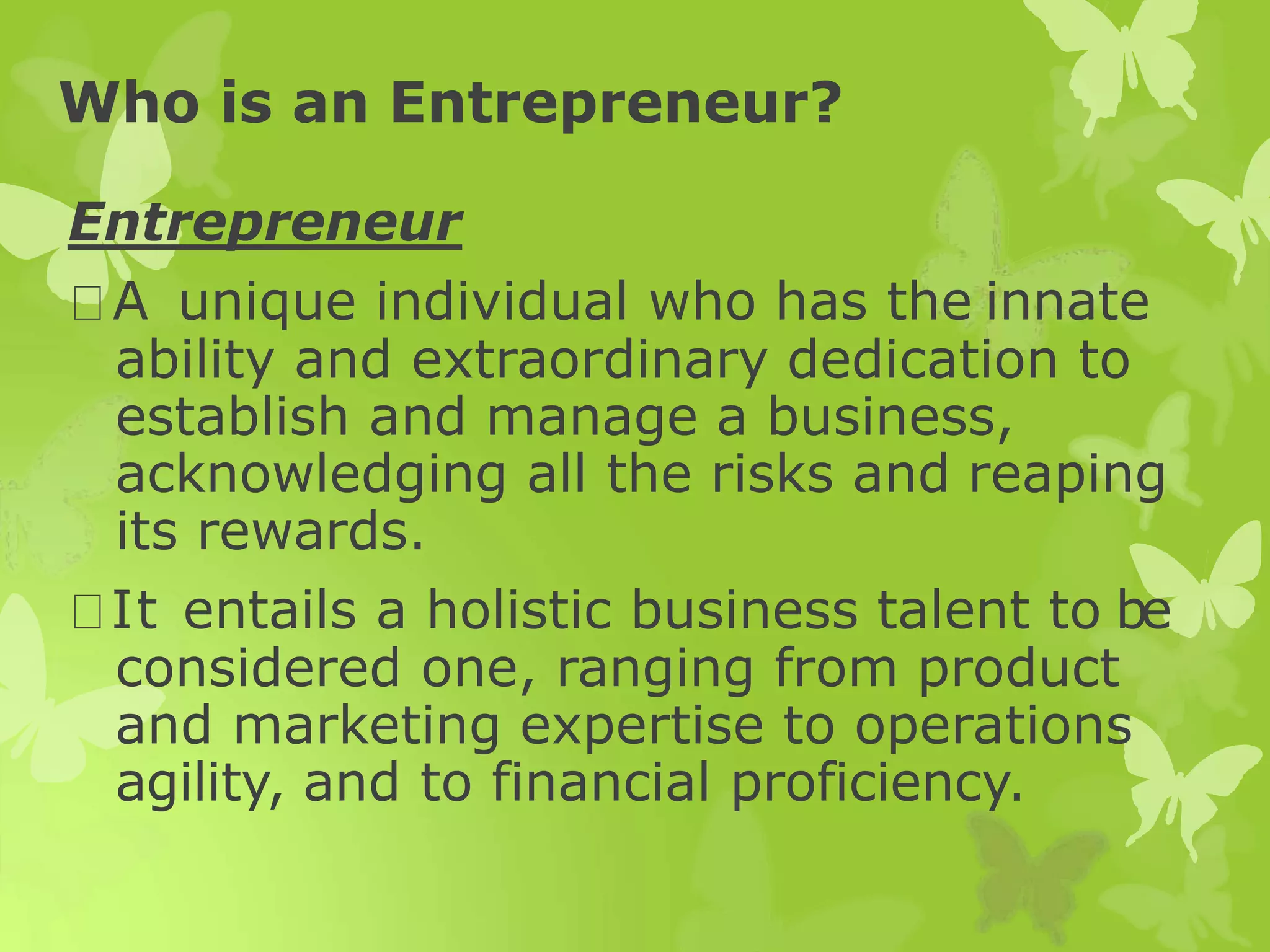 Who is an Entrepreneur?
Entrepreneur
A unique individual who has the innate
ability and extraordinary dedication to
establish and manage a business,
acknowledging all the risks and reaping
its rewards.
It entails a holistic business talent to be
considered one, ranging from product
and marketing expertise to operations
agility, and to financial proficiency.
 
