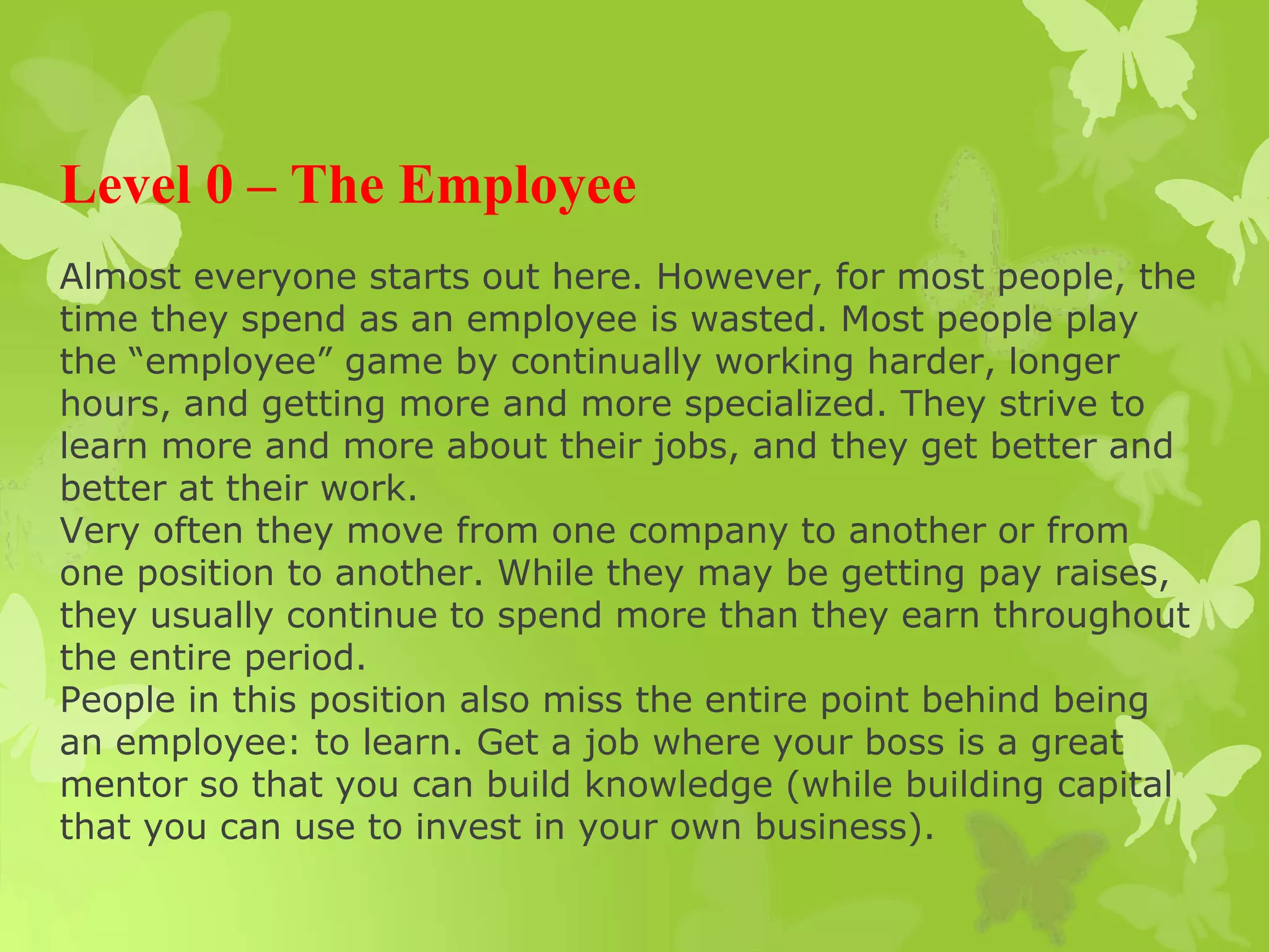 Level 0 – The Employee
Almost everyone starts out here. However, for most people, the
time they spend as an employee is wasted. Most people play
the “employee” game by continually working harder, longer
hours, and getting more and more specialized. They strive to
learn more and more about their jobs, and they get better and
better at their work.
Very often they move from one company to another or from
one position to another. While they may be getting pay raises,
they usually continue to spend more than they earn throughout
the entire period.
People in this position also miss the entire point behind being
an employee: to learn. Get a job where your boss is a great
mentor so that you can build knowledge (while building capital
that you can use to invest in your own business).
 