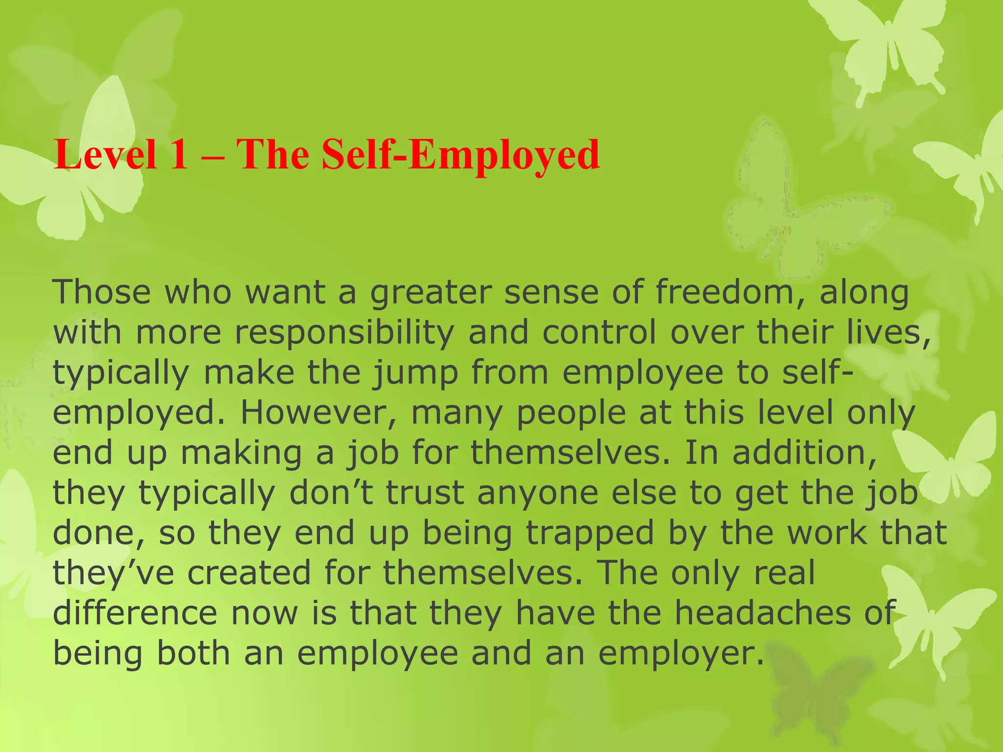 Level 1 – The Self-Employed
Those who want a greater sense of freedom, along
with more responsibility and control over their lives,
typically make the jump from employee to self-
employed. However, many people at this level only
end up making a job for themselves. In addition,
they typically don’t trust anyone else to get the job
done, so they end up being trapped by the work that
they’ve created for themselves. The only real
difference now is that they have the headaches of
being both an employee and an employer.
 
