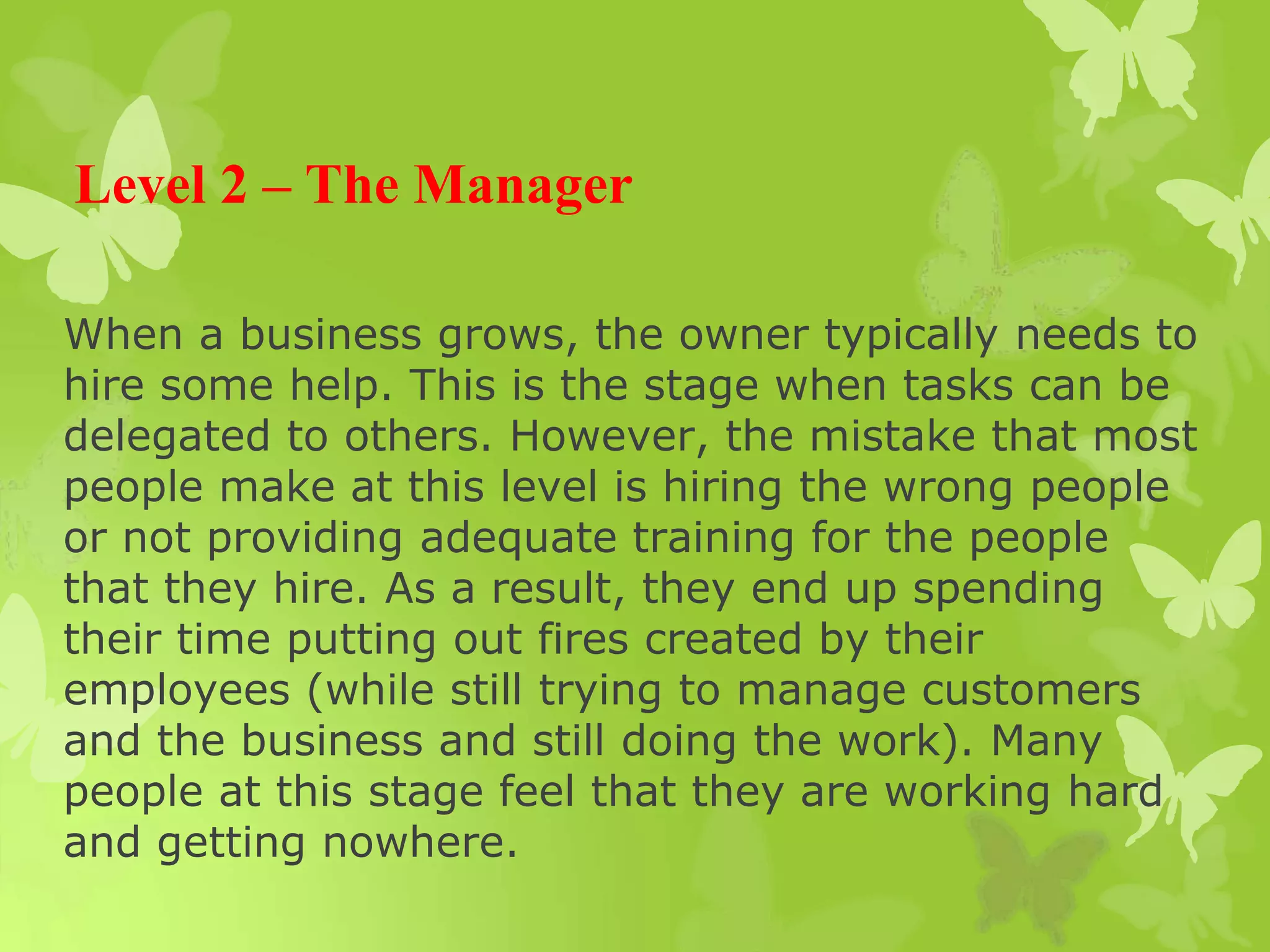 Level 2 – The Manager
When a business grows, the owner typically needs to
hire some help. This is the stage when tasks can be
delegated to others. However, the mistake that most
people make at this level is hiring the wrong people
or not providing adequate training for the people
that they hire. As a result, they end up spending
their time putting out fires created by their
employees (while still trying to manage customers
and the business and still doing the work). Many
people at this stage feel that they are working hard
and getting nowhere.
 