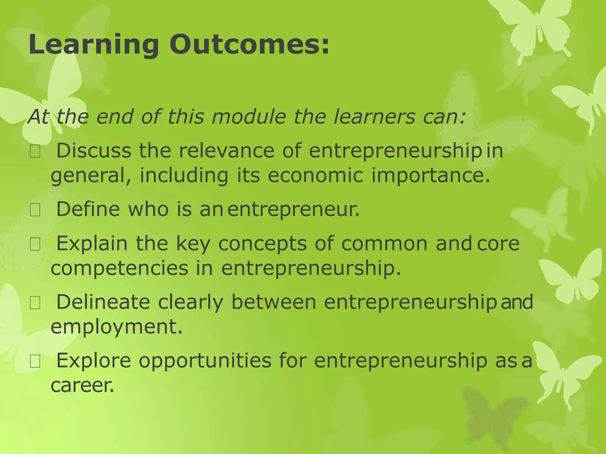 Learning Outcomes:
At the end of this module the learners can:
Discuss the relevance of entrepreneurshipin
general, including its economic importance.
Define who is anentrepreneur.
Explain the key concepts of common and core
competencies in entrepreneurship.
Delineate clearly between entrepreneurshipand
employment.
Explore opportunities for entrepreneurship as a
career.
 