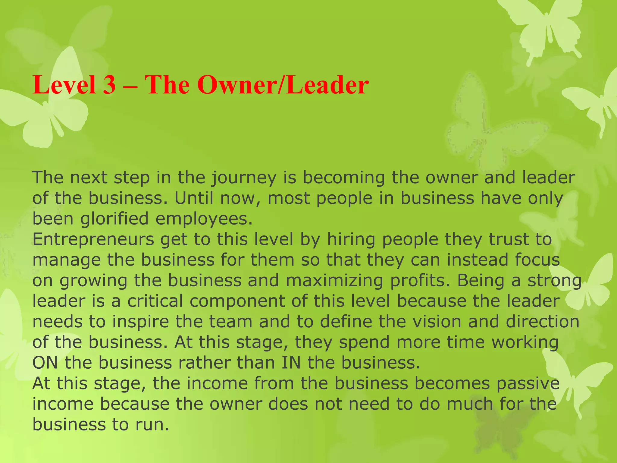 Level 3 – The Owner/Leader
The next step in the journey is becoming the owner and leader
of the business. Until now, most people in business have only
been glorified employees.
Entrepreneurs get to this level by hiring people they trust to
manage the business for them so that they can instead focus
on growing the business and maximizing profits. Being a strong
leader is a critical component of this level because the leader
needs to inspire the team and to define the vision and direction
of the business. At this stage, they spend more time working
ON the business rather than IN the business.
At this stage, the income from the business becomes passive
income because the owner does not need to do much for the
business to run.
 