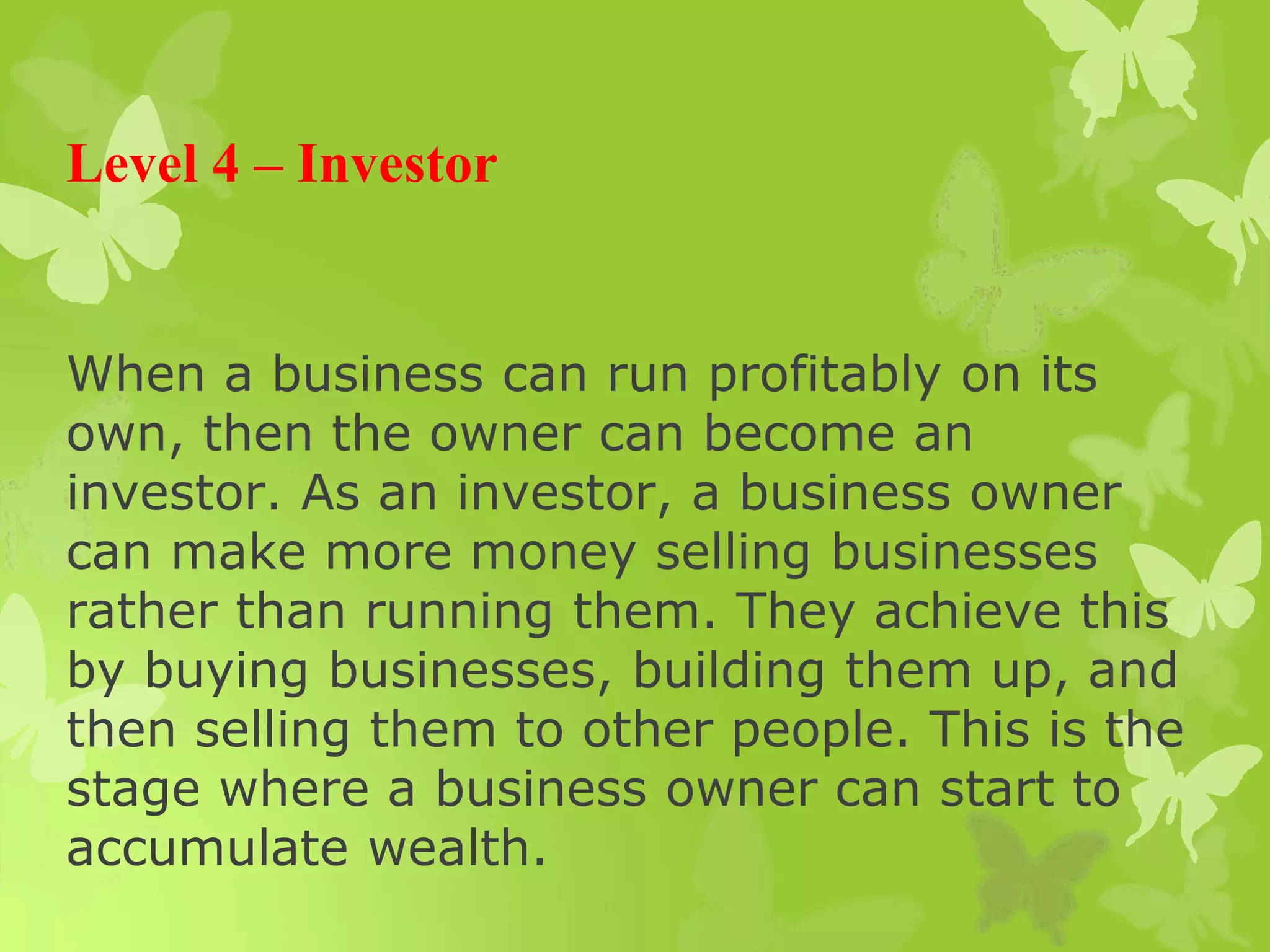 Level 4 – Investor
When a business can run profitably on its
own, then the owner can become an
investor. As an investor, a business owner
can make more money selling businesses
rather than running them. They achieve this
by buying businesses, building them up, and
then selling them to other people. This is the
stage where a business owner can start to
accumulate wealth.
 