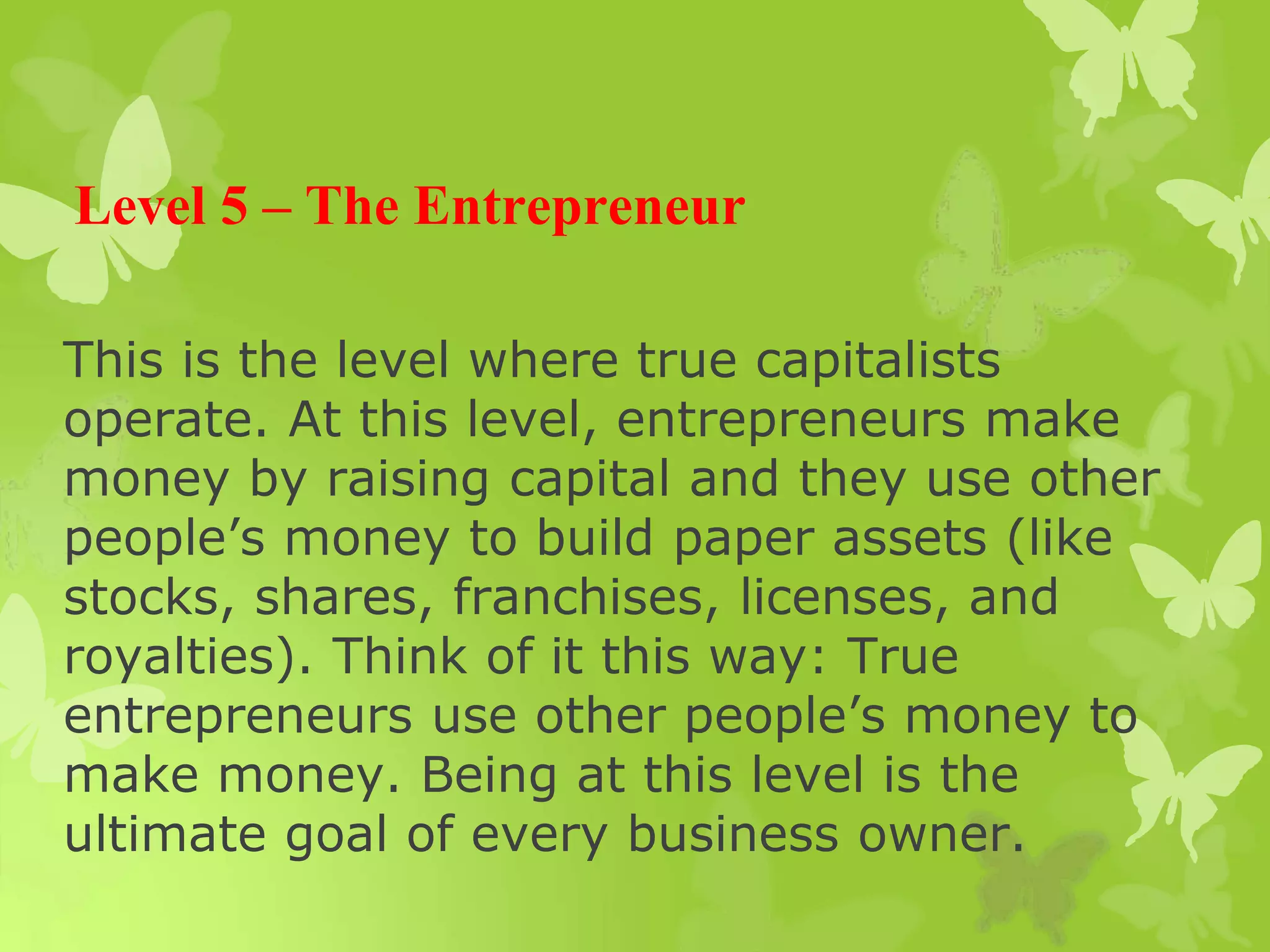 Level 5 – The Entrepreneur
This is the level where true capitalists
operate. At this level, entrepreneurs make
money by raising capital and they use other
people’s money to build paper assets (like
stocks, shares, franchises, licenses, and
royalties). Think of it this way: True
entrepreneurs use other people’s money to
make money. Being at this level is the
ultimate goal of every business owner.
 