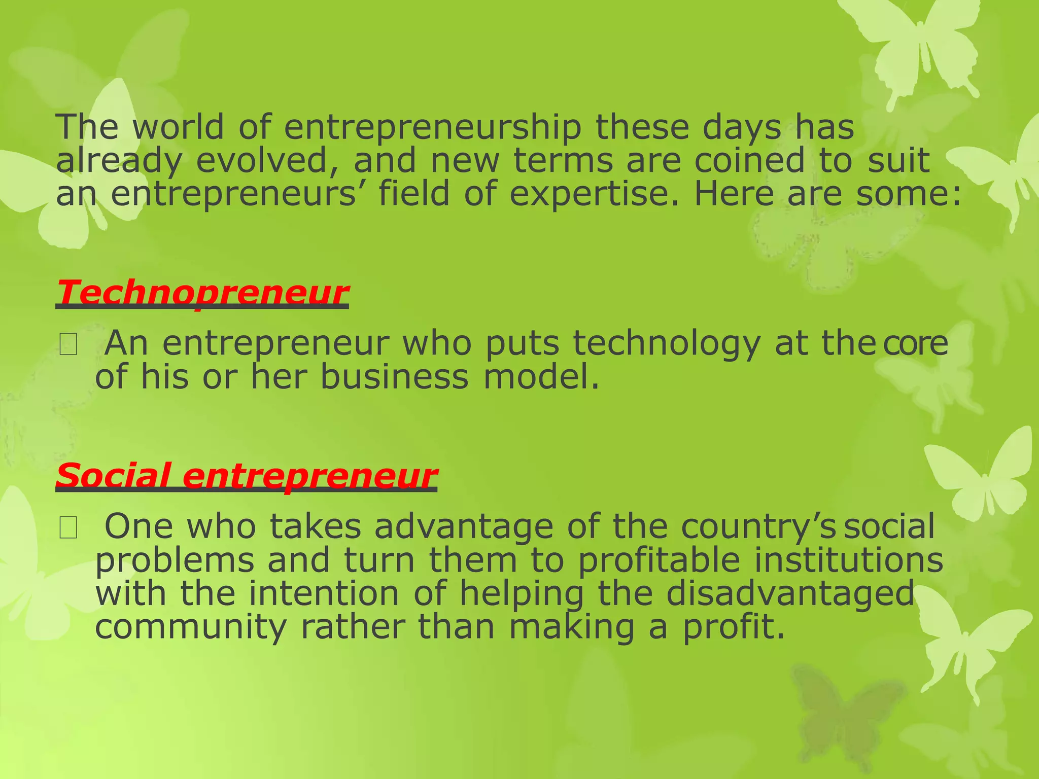 The world of entrepreneurship these days has
already evolved, and new terms are coined to suit
an entrepreneurs’ field of expertise. Here are some:
Technopreneur
An entrepreneur who puts technology at thecore
of his or her business model.
Social entrepreneur
One who takes advantage of the country’s social
problems and turn them to profitable institutions
with the intention of helping the disadvantaged
community rather than making a profit.
 