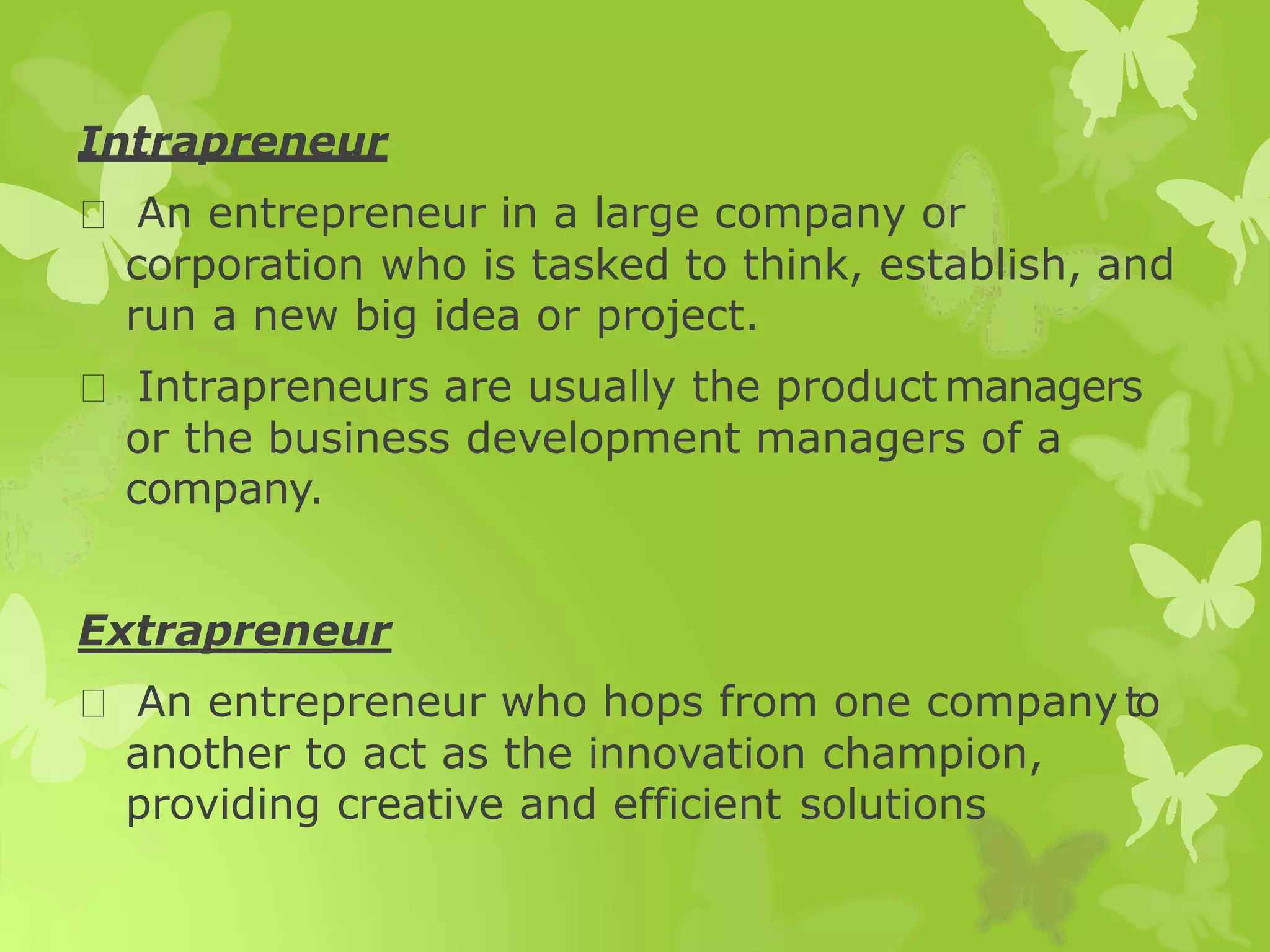 Intrapreneur
An entrepreneur in a large company or
corporation who is tasked to think, establish, and
run a new big idea or project.
Intrapreneurs are usually the product managers
or the business development managers of a
company.
Extrapreneur
An entrepreneur who hops from one companyto
another to act as the innovation champion,
providing creative and efficient solutions
 