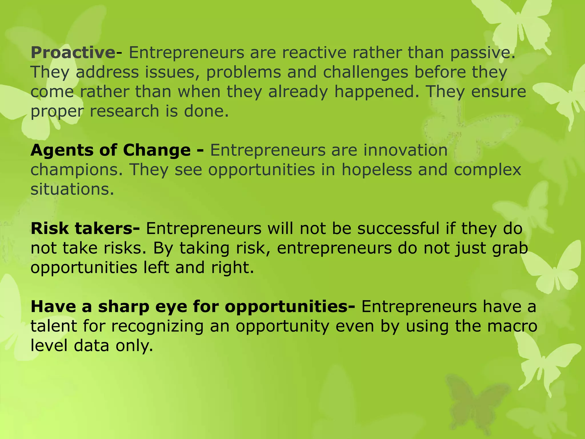 Proactive- Entrepreneurs are reactive rather than passive.
They address issues, problems and challenges before they
come rather than when they already happened. They ensure
proper research is done.
Agents of Change - Entrepreneurs are innovation
champions. They see opportunities in hopeless and complex
situations.
Risk takers- Entrepreneurs will not be successful if they do
not take risks. By taking risk, entrepreneurs do not just grab
opportunities left and right.
Have a sharp eye for opportunities- Entrepreneurs have a
talent for recognizing an opportunity even by using the macro
level data only.
 